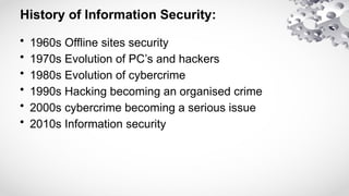 History of Information Security:
• 1960s Offline sites security
• 1970s Evolution of PC’s and hackers
• 1980s Evolution of cybercrime
• 1990s Hacking becoming an organised crime
• 2000s cybercrime becoming a serious issue
• 2010s Information security
 