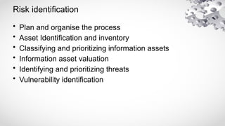 Risk identification
• Plan and organise the process
• Asset Identification and inventory
• Classifying and prioritizing information assets
• Information asset valuation
• Identifying and prioritizing threats
• Vulnerability identification
 