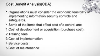 Cost Benefit Analysis(CBA)
• Organsiations must consider the economic feasibility of
implementing information security controls and
safeguards.
• Some of the items that effect cost of a control are:
1.Cost of development or acquisition (purchase cost)
2.Training fees
3.Cost of implementation
4.Service costs
5.Cost of maintenance
 