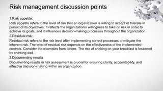 Risk management discussion points
1.Risk appetite:
Risk appetite refers to the level of risk that an organization is willing to accept or tolerate in
pursuit of its objectives. It reflects the organization's willingness to take on risk in order to
achieve its goals, and it influences decision-making processes throughout the organization.
2.Residual risk:
Residual risk refers to the risk level after implementing control processes to mitigate the
inherent risk. The level of residual risk depends on the effectiveness of the implemented
controls. Consider the examples from before. The risk of choking on your breakfast is lessened
by chewing well.
3.Documenting results
Documenting results in risk assessment is crucial for ensuring clarity, accountability, and
effective decision-making within an organization.
 