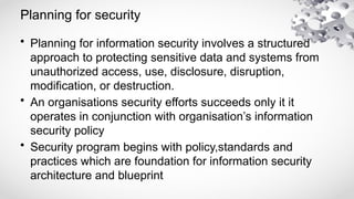 Planning for security
• Planning for information security involves a structured
approach to protecting sensitive data and systems from
unauthorized access, use, disclosure, disruption,
modification, or destruction.
• An organisations security efforts succeeds only it it
operates in conjunction with organisation’s information
security policy
• Security program begins with policy,standards and
practices which are foundation for information security
architecture and blueprint
 