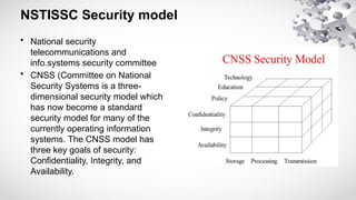 NSTISSC Security model
• National security
telecommunications and
info.systems security committee
• CNSS (Committee on National
Security Systems is a three-
dimensional security model which
has now become a standard
security model for many of the
currently operating information
systems. The CNSS model has
three key goals of security:
Confidentiality, Integrity, and
Availability.
 