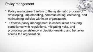 Policy mangement
• Policy management refers to the systematic process of
developing, implementing, communicating, enforcing, and
maintaining policies within an organization.
• Effective policy management is essential for ensuring
compliance with regulations, mitigating risks, and
promoting consistency in decision-making and behavior
across the organization.
 
