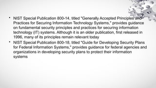 • NIST Special Publication 800-14, titled "Generally Accepted Principles and
Practices for Securing Information Technology Systems," provides guidance
on fundamental security principles and practices for securing information
technology (IT) systems. Although it is an older publication, first released in
1996, many of its principles remain relevant today
• NIST Special Publication 800-18, titled "Guide for Developing Security Plans
for Federal Information Systems," provides guidance for federal agencies and
organizations in developing security plans to protect their information
systems
 