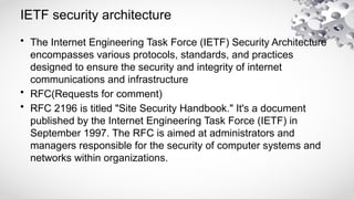IETF security architecture
• The Internet Engineering Task Force (IETF) Security Architecture
encompasses various protocols, standards, and practices
designed to ensure the security and integrity of internet
communications and infrastructure
• RFC(Requests for comment)
• RFC 2196 is titled "Site Security Handbook." It's a document
published by the Internet Engineering Task Force (IETF) in
September 1997. The RFC is aimed at administrators and
managers responsible for the security of computer systems and
networks within organizations.
 