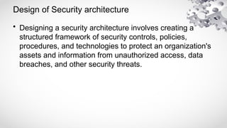 Design of Security architecture
• Designing a security architecture involves creating a
structured framework of security controls, policies,
procedures, and technologies to protect an organization's
assets and information from unauthorized access, data
breaches, and other security threats.
 
