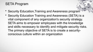 SETA Program
• Security Education,Training and Awareness program
• Security Education Training and Awareness (SETA) is a
vital component of any organization's security strategy.
SETA aims to empower employees with the knowledge
and skills necessary to identify and mitigate security risks.
The primary objective of SETA is to create a security-
conscious culture within an organization
 
