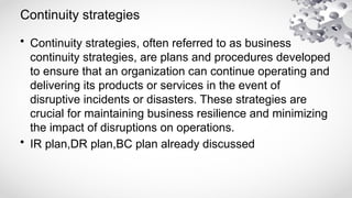 Continuity strategies
• Continuity strategies, often referred to as business
continuity strategies, are plans and procedures developed
to ensure that an organization can continue operating and
delivering its products or services in the event of
disruptive incidents or disasters. These strategies are
crucial for maintaining business resilience and minimizing
the impact of disruptions on operations.
• IR plan,DR plan,BC plan already discussed
 