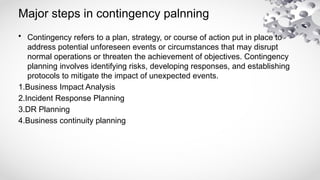 Major steps in contingency palnning
• Contingency refers to a plan, strategy, or course of action put in place to
address potential unforeseen events or circumstances that may disrupt
normal operations or threaten the achievement of objectives. Contingency
planning involves identifying risks, developing responses, and establishing
protocols to mitigate the impact of unexpected events.
1.Business Impact Analysis
2.Incident Response Planning
3.DR Planning
4.Business continuity planning
 