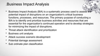 .Business Impact Analysis
• Business Impact Analysis (BIA) is a systematic process used to assess the
potential impact of disruptions on an organization's critical business
functions, processes, and resources. The primary purpose of conducting a
BIA is to identify and prioritize business activities and resources that are
essential for the organization's continued operation and to develop strategies
for minimizing the impact of disruptions.
• Threat attack identification and prioritization
• Business unit analysis
• Attack success scenario development
• Potential damage assessment
• Sub ordinate plan classification
 