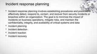 Incident response planning
• Incident response planning involves establishing procedures and protocols to
effectively detect, respond to, contain, and recover from security incidents or
breaches within an organization. The goal is to minimize the impact of
incidents on business operations, mitigate risks, and maintain the
confidentiality, integrity, and availability of critical systems and data
• Incident planning
• Incident detection
• Incident reaction
• Incident recovery
 