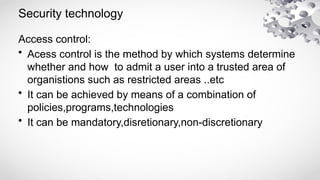 Security technology
Access control:
• Acess control is the method by which systems determine
whether and how to admit a user into a trusted area of
organistions such as restricted areas ..etc
• It can be achieved by means of a combination of
policies,programs,technologies
• It can be mandatory,disretionary,non-discretionary
 