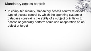 Mandatory access control:
• In computer security, mandatory access control refers to a
type of access control by which the operating system or
database constrains the ability of a subject or initiator to
access or generally perform some sort of operation on an
object or target
 