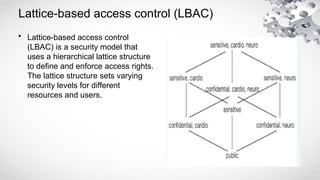 Lattice-based access control (LBAC)
• Lattice-based access control
(LBAC) is a security model that
uses a hierarchical lattice structure
to define and enforce access rights.
The lattice structure sets varying
security levels for different
resources and users.
 