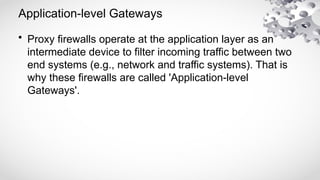 Application-level Gateways
• Proxy firewalls operate at the application layer as an
intermediate device to filter incoming traffic between two
end systems (e.g., network and traffic systems). That is
why these firewalls are called 'Application-level
Gateways'.
 