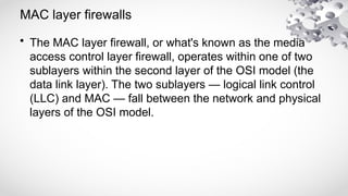 MAC layer firewalls
• The MAC layer firewall, or what's known as the media
access control layer firewall, operates within one of two
sublayers within the second layer of the OSI model (the
data link layer). The two sublayers — logical link control
(LLC) and MAC — fall between the network and physical
layers of the OSI model.
 