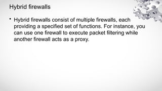 Hybrid firewalls
• Hybrid firewalls consist of multiple firewalls, each
providing a specified set of functions. For instance, you
can use one firewall to execute packet filtering while
another firewall acts as a proxy.
 