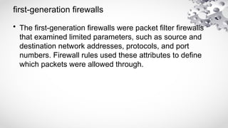 first-generation firewalls
• The first-generation firewalls were packet filter firewalls
that examined limited parameters, such as source and
destination network addresses, protocols, and port
numbers. Firewall rules used these attributes to define
which packets were allowed through.
 