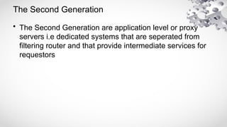 The Second Generation
• The Second Generation are application level or proxy
servers i.e dedicated systems that are seperated from
filtering router and that provide intermediate services for
requestors
 