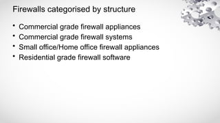 Firewalls categorised by structure
• Commercial grade firewall appliances
• Commercial grade firewall systems
• Small office/Home office firewall appliances
• Residential grade firewall software
 
