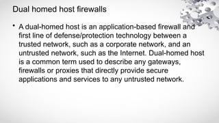 Dual homed host firewalls
• A dual-homed host is an application-based firewall and
first line of defense/protection technology between a
trusted network, such as a corporate network, and an
untrusted network, such as the Internet. Dual-homed host
is a common term used to describe any gateways,
firewalls or proxies that directly provide secure
applications and services to any untrusted network.
 