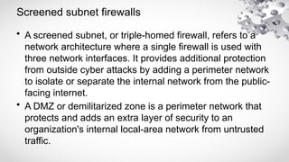 Screened subnet firewalls
• A screened subnet, or triple-homed firewall, refers to a
network architecture where a single firewall is used with
three network interfaces. It provides additional protection
from outside cyber attacks by adding a perimeter network
to isolate or separate the internal network from the public-
facing internet.
• A DMZ or demilitarized zone is a perimeter network that
protects and adds an extra layer of security to an
organization's internal local-area network from untrusted
traffic.
 