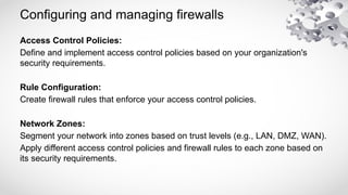 Configuring and managing firewalls
Access Control Policies:
Define and implement access control policies based on your organization's
security requirements.
Rule Configuration:
Create firewall rules that enforce your access control policies.
Network Zones:
Segment your network into zones based on trust levels (e.g., LAN, DMZ, WAN).
Apply different access control policies and firewall rules to each zone based on
its security requirements.
 