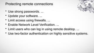 Protecting remote connections
• Use strong passwords. ...
• Update your software. ...
• Limit access using firewalls. ...
• Enable Network Level Verification. ...
• Limit users who can log in using remote desktop. ...
• Use two-factor authentication on highly sensitive systems.
 