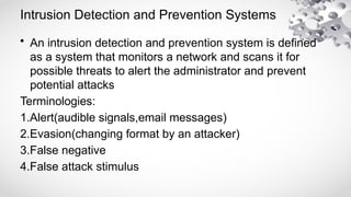 Intrusion Detection and Prevention Systems
• An intrusion detection and prevention system is defined
as a system that monitors a network and scans it for
possible threats to alert the administrator and prevent
potential attacks
Terminologies:
1.Alert(audible signals,email messages)
2.Evasion(changing format by an attacker)
3.False negative
4.False attack stimulus
 