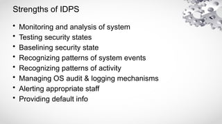 Strengths of IDPS
• Monitoring and analysis of system
• Testing security states
• Baselining security state
• Recognizing patterns of system events
• Recognizing patterns of activity
• Managing OS audit & logging mechanisms
• Alerting appropriate staff
• Providing default info
 