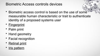 Biometric Access controls devices
• Biometric access control is based on the use of some
measurable human characteristic or trait to authenticate
identity of a proposed systems user
• Fingerprint
• Palm print
• Hand geometry
• Facial recognition
• Retinal print
• Iris pattern
 