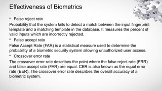 Effectiveness of Biometrics
• False reject rate
Probability that the system fails to detect a match between the input fingerprint
template and a matching template in the database. It measures the percent of
valid inputs which are incorrectly rejected.
• False accept rate
False Accept Rate (FAR) is a statistical measure used to determine the
probability of a biometric security system allowing unauthorized user access.
• Crossover error rate
The crossover error rate describes the point where the false reject rate (FRR)
and false accept rate (FAR) are equal. CER is also known as the equal error
rate (EER). The crossover error rate describes the overall accuracy of a
biometric system.
 