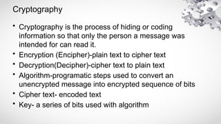 Cryptography
• Cryptography is the process of hiding or coding
information so that only the person a message was
intended for can read it.
• Encryption (Encipher)-plain text to cipher text
• Decryption(Decipher)-cipher text to plain text
• Algorithm-programatic steps used to convert an
unencrypted message into encrypted sequence of bits
• Cipher text- encoded text
• Key- a series of bits used with algorithm
 