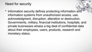 Need for security
• Information security defines protecting information and
information systems from unauthorized access, use,
acknowledgment, disruption, alteration or destruction.
Governments, military, financial institutions, hospitals, and
private businesses amass a big deal of confidential data
about their employees, users, products, research and
monetary status.
 