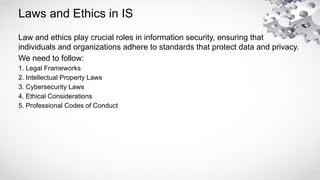 Laws and Ethics in IS
Law and ethics play crucial roles in information security, ensuring that
individuals and organizations adhere to standards that protect data and privacy.
We need to follow:
1. Legal Frameworks
2. Intellectual Property Laws
3. Cybersecurity Laws
4. Ethical Considerations
5. Professional Codes of Conduct
 