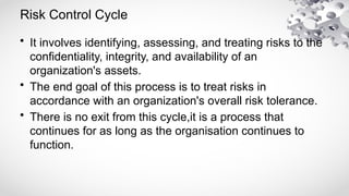 Risk Control Cycle
• It involves identifying, assessing, and treating risks to the
confidentiality, integrity, and availability of an
organization's assets.
• The end goal of this process is to treat risks in
accordance with an organization's overall risk tolerance.
• There is no exit from this cycle,it is a process that
continues for as long as the organisation continues to
function.
 