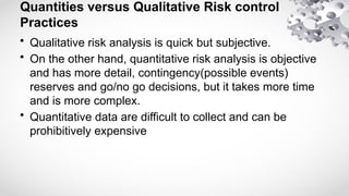 Quantities versus Qualitative Risk control
Practices
• Qualitative risk analysis is quick but subjective.
• On the other hand, quantitative risk analysis is objective
and has more detail, contingency(possible events)
reserves and go/no go decisions, but it takes more time
and is more complex.
• Quantitative data are difficult to collect and can be
prohibitively expensive
 