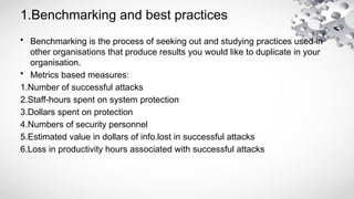 1.Benchmarking and best practices
• Benchmarking is the process of seeking out and studying practices used in
other organisations that produce results you would like to duplicate in your
organisation.
• Metrics based measures:
1.Number of successful attacks
2.Staff-hours spent on system protection
3.Dollars spent on protection
4.Numbers of security personnel
5.Estimated value in dollars of info.lost in successful attacks
6.Loss in productivity hours associated with successful attacks
 