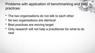 Problems with application of benchmarking and best
practices:
• The two organisations do not talk to each other
• No two organisations are identical
• Best practices are moving target
• Only research will not help a practitioner for what to do
next
 