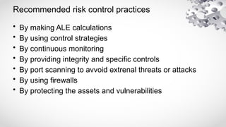 Recommended risk control practices
• By making ALE calculations
• By using control strategies
• By continuous monitoring
• By providing integrity and specific controls
• By port scanning to avvoid extrenal threats or attacks
• By using firewalls
• By protecting the assets and vulnerabilities
 