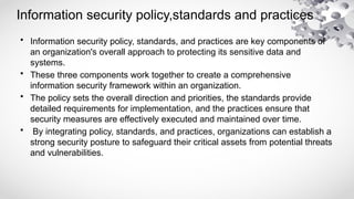 Information security policy,standards and practices
• Information security policy, standards, and practices are key components of
an organization's overall approach to protecting its sensitive data and
systems.
• These three components work together to create a comprehensive
information security framework within an organization.
• The policy sets the overall direction and priorities, the standards provide
detailed requirements for implementation, and the practices ensure that
security measures are effectively executed and maintained over time.
• By integrating policy, standards, and practices, organizations can establish a
strong security posture to safeguard their critical assets from potential threats
and vulnerabilities.
 