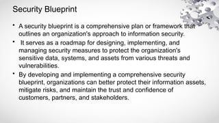Security Blueprint
• A security blueprint is a comprehensive plan or framework that
outlines an organization's approach to information security.
• It serves as a roadmap for designing, implementing, and
managing security measures to protect the organization's
sensitive data, systems, and assets from various threats and
vulnerabilities.
• By developing and implementing a comprehensive security
blueprint, organizations can better protect their information assets,
mitigate risks, and maintain the trust and confidence of
customers, partners, and stakeholders.
 