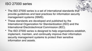 ISO 27000 series
• The ISO 27000 series is a set of international standards that
provide guidelines and best practices for information security
management systems (ISMS).
• These standards are developed and published by the
International Organization for Standardization (ISO) and the
International Electrotechnical Commission (IEC).
• The ISO 27000 series is designed to help organizations establish,
implement, maintain, and continually improve their information
security management systems to protect their sensitive
information and assets.
 