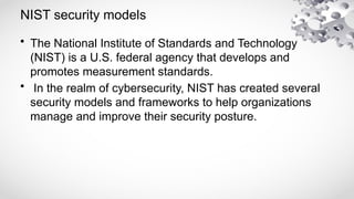 NIST security models
• The National Institute of Standards and Technology
(NIST) is a U.S. federal agency that develops and
promotes measurement standards.
• In the realm of cybersecurity, NIST has created several
security models and frameworks to help organizations
manage and improve their security posture.
 
