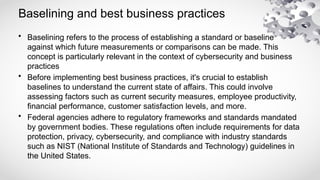 Baselining and best business practices
• Baselining refers to the process of establishing a standard or baseline
against which future measurements or comparisons can be made. This
concept is particularly relevant in the context of cybersecurity and business
practices
• Before implementing best business practices, it's crucial to establish
baselines to understand the current state of affairs. This could involve
assessing factors such as current security measures, employee productivity,
financial performance, customer satisfaction levels, and more.
• Federal agencies adhere to regulatory frameworks and standards mandated
by government bodies. These regulations often include requirements for data
protection, privacy, cybersecurity, and compliance with industry standards
such as NIST (National Institute of Standards and Technology) guidelines in
the United States.
 
