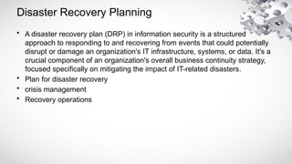 Disaster Recovery Planning
• A disaster recovery plan (DRP) in information security is a structured
approach to responding to and recovering from events that could potentially
disrupt or damage an organization's IT infrastructure, systems, or data. It's a
crucial component of an organization's overall business continuity strategy,
focused specifically on mitigating the impact of IT-related disasters.
• Plan for disaster recovery
• crisis management
• Recovery operations
 
