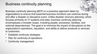 Business continuity planning
Business continuity planning (BCP) is a proactive approach taken by
organizations to ensure that essential business functions can continue during
and after a disaster or disruptive event. Unlike disaster recovery planning, which
focuses primarily on IT systems and data, business continuity planning
encompasses a broader scope, including people, processes, facilities, and
external dependencies. The goal is to minimize the impact of disruptions on the
organization's operations, reputation, and ability to deliver products or services
to customers.
• Establish continuity strategies
• Plan for continuity of operations
• Continuity management
 