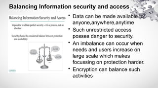 Balancing Information security and access
• Data can be made available to
anyone,anywhere,anytime
• Such unrestricted access
posses danger to security.
• An imbalance can occur when
needs and users increase on
large scale which makes
focussing on protection harder.
• Encryption can balance such
activities
 