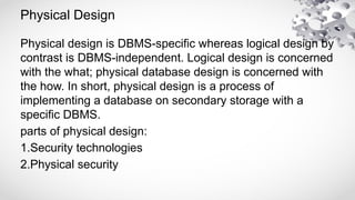 Physical Design
Physical design is DBMS-specific whereas logical design by
contrast is DBMS-independent. Logical design is concerned
with the what; physical database design is concerned with
the how. In short, physical design is a process of
implementing a database on secondary storage with a
specific DBMS.
parts of physical design:
1.Security technologies
2.Physical security
 