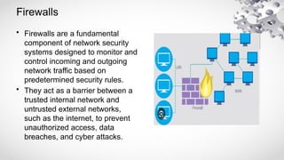 Firewalls
• Firewalls are a fundamental
component of network security
systems designed to monitor and
control incoming and outgoing
network traffic based on
predetermined security rules.
• They act as a barrier between a
trusted internal network and
untrusted external networks,
such as the internet, to prevent
unauthorized access, data
breaches, and cyber attacks.
 